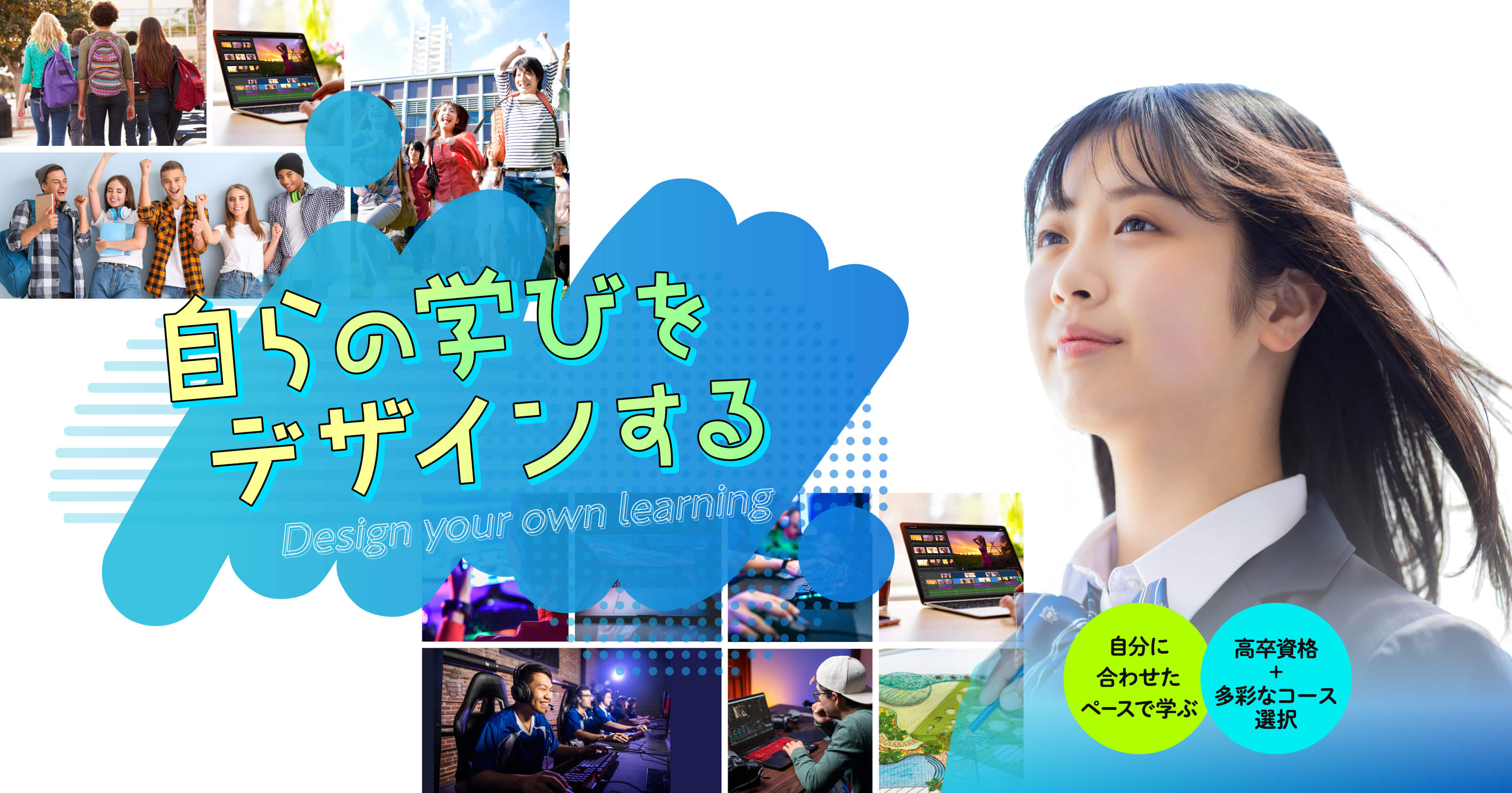 自らの学びをデザインする Design your own learning 自分に合わせたペースで学ぶ 高卒資格+多彩なコース選択